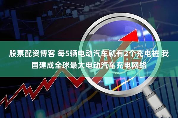 股票配资博客 每5辆电动汽车就有2个充电桩 我国建成全球最大电动汽车充电网络