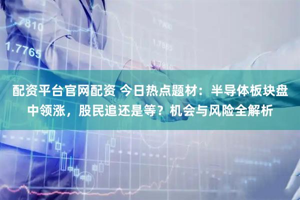 配资平台官网配资 今日热点题材：半导体板块盘中领涨，股民追还是等？机会与风险全解析