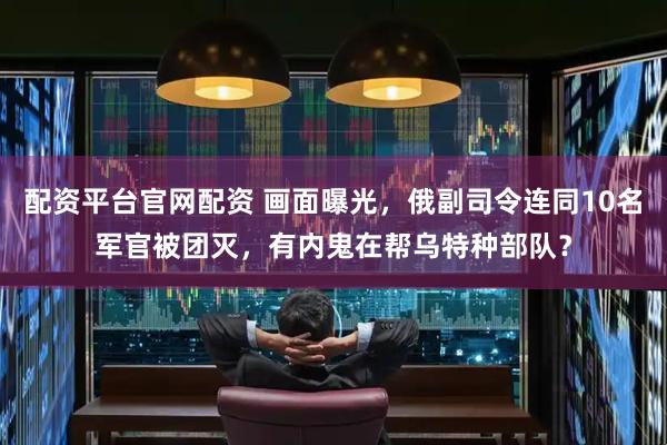 配资平台官网配资 画面曝光，俄副司令连同10名军官被团灭，有内鬼在帮乌特种部队？