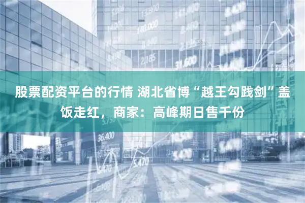 股票配资平台的行情 湖北省博“越王勾践剑”盖饭走红，商家：高峰期日售千份