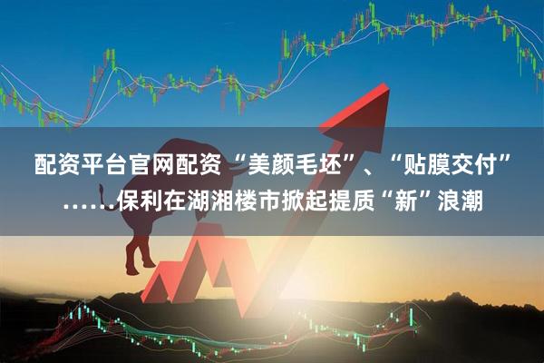 配资平台官网配资 “美颜毛坯”、“贴膜交付”……保利在湖湘楼市掀起提质“新”浪潮