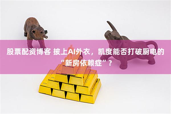 股票配资博客 披上AI外衣，凯度能否打破厨电的“新房依赖症”？