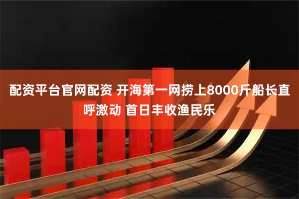 配资平台官网配资 开海第一网捞上8000斤船长直呼激动 首日丰收渔民乐