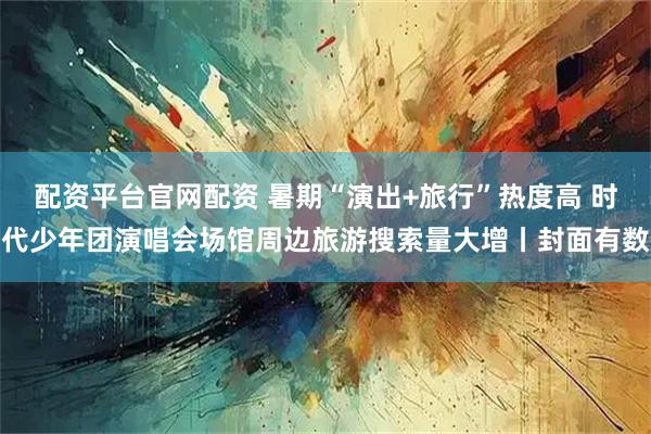 配资平台官网配资 暑期“演出+旅行”热度高 时代少年团演唱会场馆周边旅游搜索量大增丨封面有数