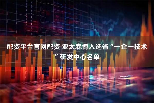 配资平台官网配资 亚太森博入选省“一企一技术”研发中心名单