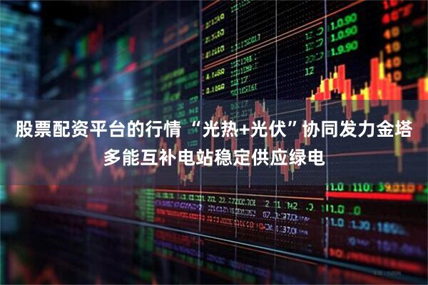 股票配资平台的行情 “光热+光伏”协同发力金塔多能互补电站稳定供应绿电