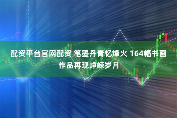 配资平台官网配资 笔墨丹青忆烽火&#32;164幅书画作品再现峥嵘岁月