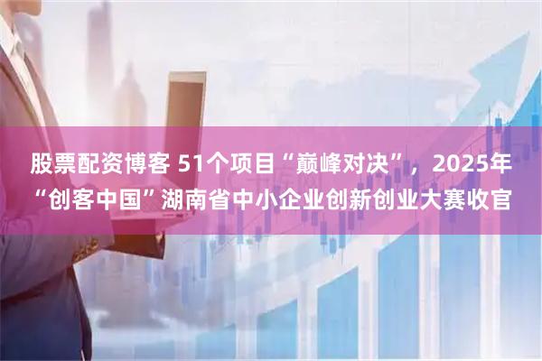 股票配资博客 51个项目“巅峰对决”，2025年“创客中国”湖南省中小企业创新创业大赛收官