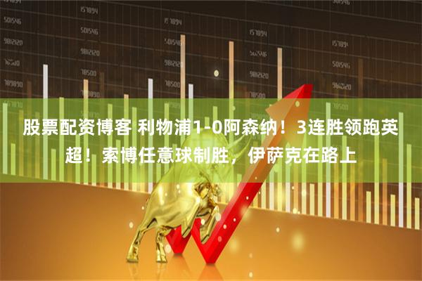 股票配资博客 利物浦1-0阿森纳！3连胜领跑英超！索博任意球制胜，伊萨克在路上