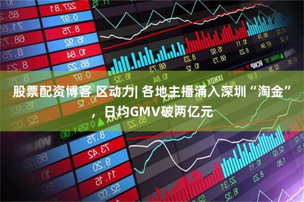 股票配资博客 区动力| 各地主播涌入深圳“淘金”，日均GMV破两亿元