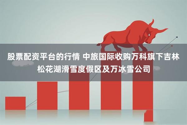 股票配资平台的行情 中旅国际收购万科旗下吉林松花湖滑雪度假区及万冰雪公司