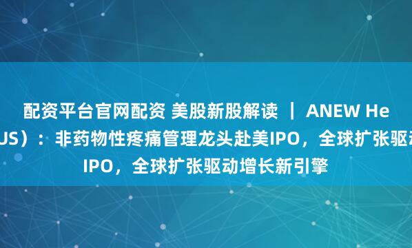 配资平台官网配资 美股新股解读 ｜ ANEW Health（AVG.US）：非药物性疼痛管理龙头赴美IPO，全球扩张驱动增长新引擎