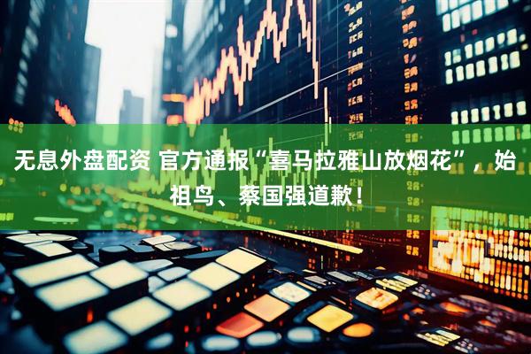 无息外盘配资 官方通报“喜马拉雅山放烟花”，始祖鸟、蔡国强道歉！