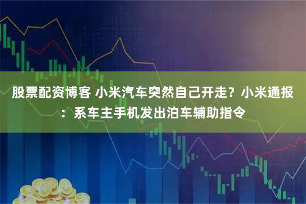 股票配资博客 小米汽车突然自己开走？小米通报：系车主手机发出泊车辅助指令