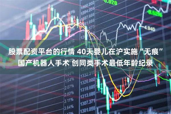 股票配资平台的行情 40天婴儿在沪实施“无痕”国产机器人手术 创同类手术最低年龄纪录