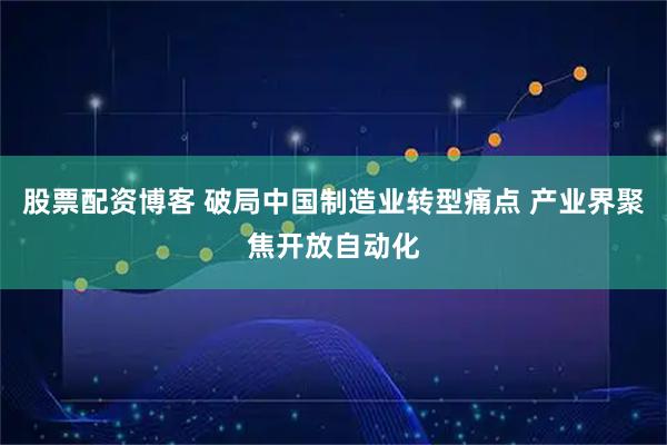 股票配资博客 破局中国制造业转型痛点 产业界聚焦开放自动化