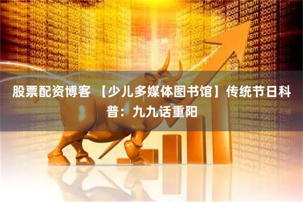 股票配资博客 【少儿多媒体图书馆】传统节日科普：九九话重阳
