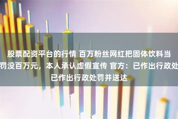 股票配资平台的行情 百万粉丝网红把固体饮料当胃药卖被罚没百万元，本人承认虚假宣传 官方：已作出行政处罚并送达