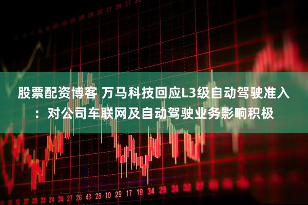 股票配资博客 万马科技回应L3级自动驾驶准入：对公司车联网及自动驾驶业务影响积极