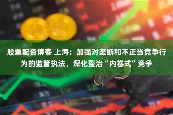 股票配资博客 上海：加强对垄断和不正当竞争行为的监管执法，深化整治“内卷式”竞争