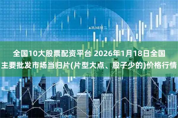 全国10大股票配资平台 2026年1月18日全国主要批发市场当归片(片型大点、股子少的)价格行情