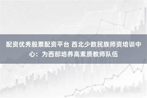 配资优秀股票配资平台 西北少数民族师资培训中心：为西部培养高素质教师队伍