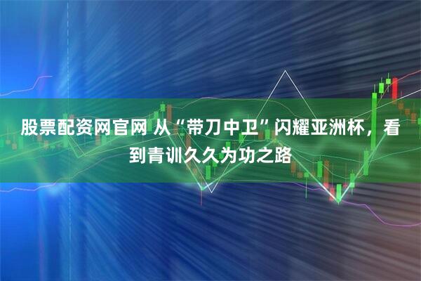 股票配资网官网 从“带刀中卫”闪耀亚洲杯，看到青训久久为功之路