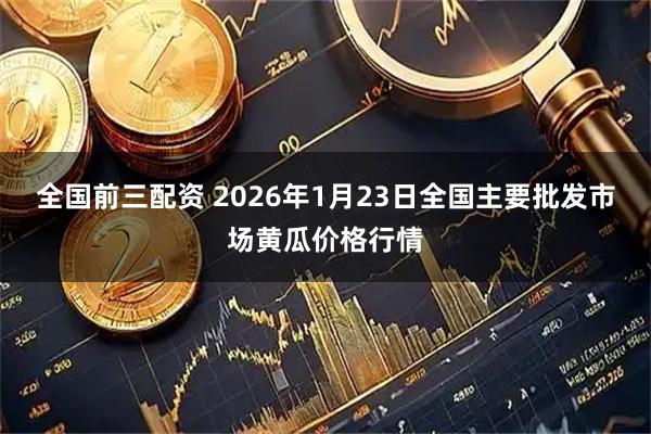 全国前三配资 2026年1月23日全国主要批发市场黄瓜价格行情