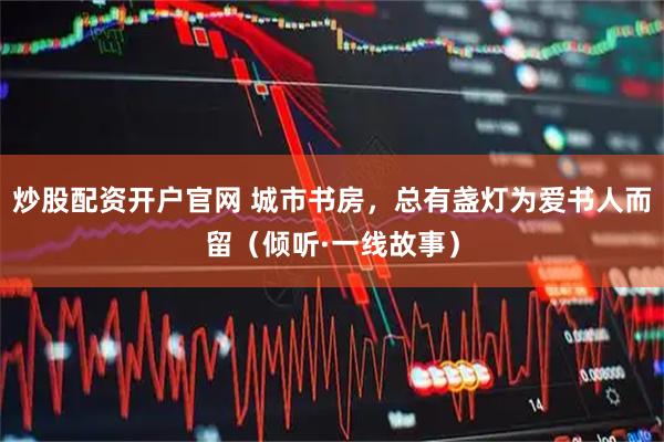 炒股配资开户官网 城市书房，总有盏灯为爱书人而留（倾听·一线故事）