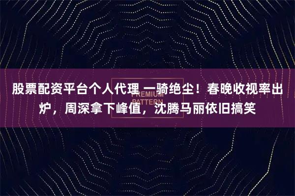 股票配资平台个人代理 一骑绝尘！春晚收视率出炉，周深拿下峰值，沈腾马丽依旧搞笑