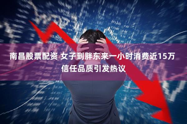 南昌股票配资 女子到胖东来一小时消费近15万 信任品质引发热议
