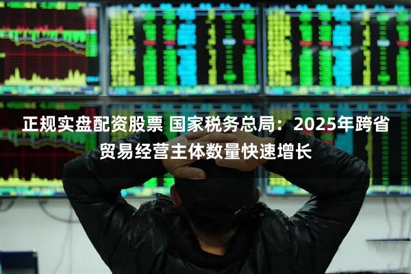 正规实盘配资股票 国家税务总局:2025年跨省贸易经营主体数量快速增长