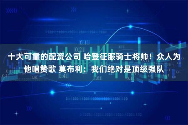 十大可靠的配资公司 哈登征服骑士将帅！众人为他唱赞歌 莫布利：我们绝对是顶级强队