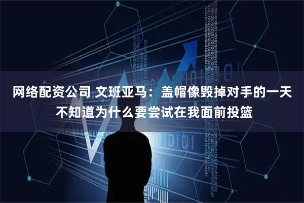 网络配资公司 文班亚马：盖帽像毁掉对手的一天 不知道为什么要尝试在我面前投篮