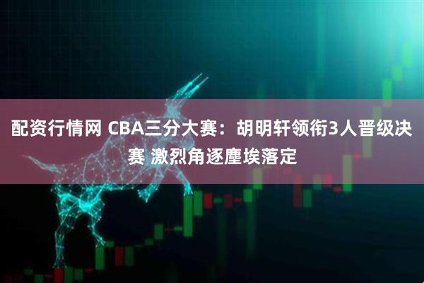配资行情网 CBA三分大赛：胡明轩领衔3人晋级决赛 激烈角逐塵埃落定