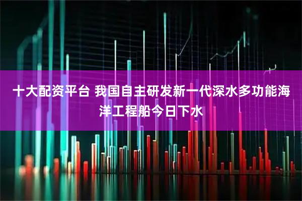 十大配资平台 我国自主研发新一代深水多功能海洋工程船今日下水