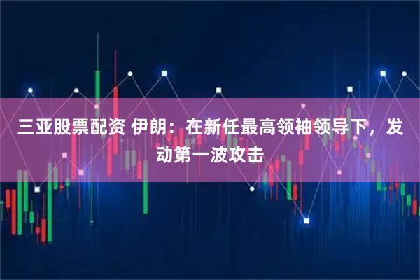 三亚股票配资 伊朗：在新任最高领袖领导下，发动第一波攻击