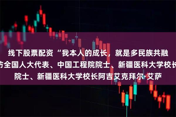 线下股票配资 “我本人的成长，就是多民族共融共进的缩影”——专访全国人大代表、中国工程院院士、新疆医科大学校长阿吉艾克拜尔·艾萨