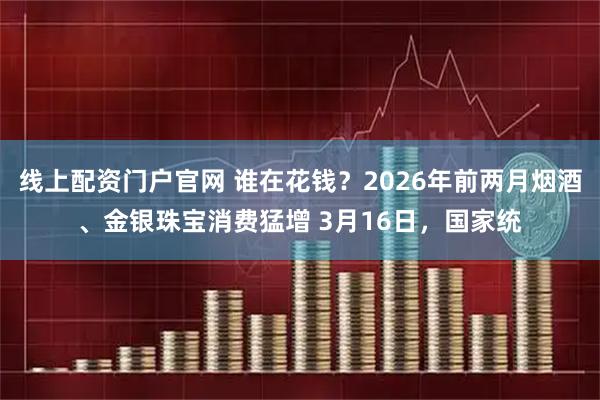 线上配资门户官网 谁在花钱？2026年前两月烟酒、金银珠宝消费猛增 3月16日，国家统