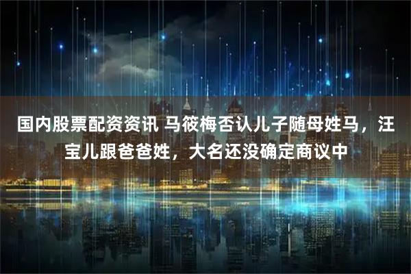 国内股票配资资讯 马筱梅否认儿子随母姓马，汪宝儿跟爸爸姓，大名还没确定商议中
