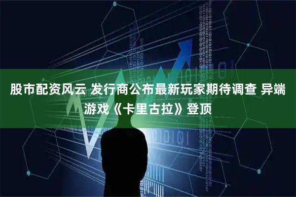 股市配资风云 发行商公布最新玩家期待调查 异端游戏《卡里古拉》登顶