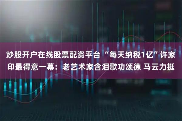 炒股开户在线股票配资平台 “每天纳税1亿”许家印最得意一幕：老艺术家含泪歌功颂德 马云力挺