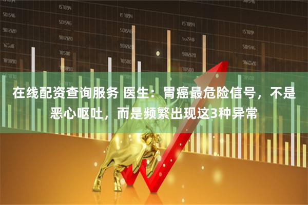 在线配资查询服务 医生：胃癌最危险信号，不是恶心呕吐，而是频繁出现这3种异常