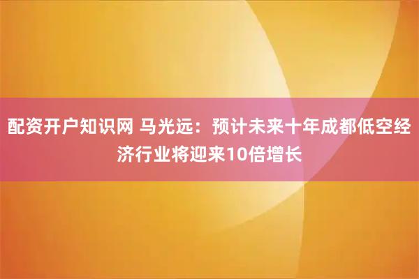 配资开户知识网 马光远：预计未来十年成都低空经济行业将迎来10倍增长