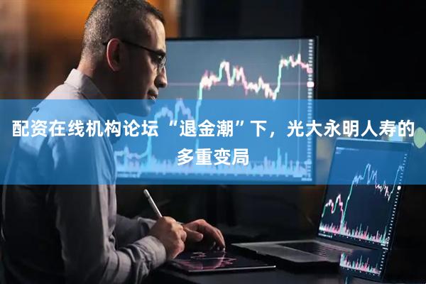 配资在线机构论坛 “退金潮”下，光大永明人寿的多重变局