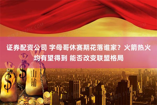 证券配资公司 字母哥休赛期花落谁家？火箭热火均有望得到 能否改变联盟格局
