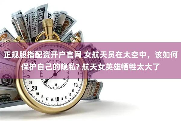 正规股指配资开户官网 女航天员在太空中，该如何保护自己的隐私? 航天女英雄牺牲太大了