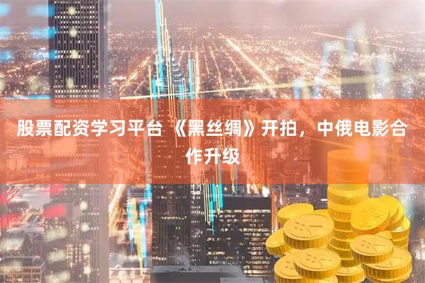 股票配资学习平台 《黑丝绸》开拍,中俄电影合作升级