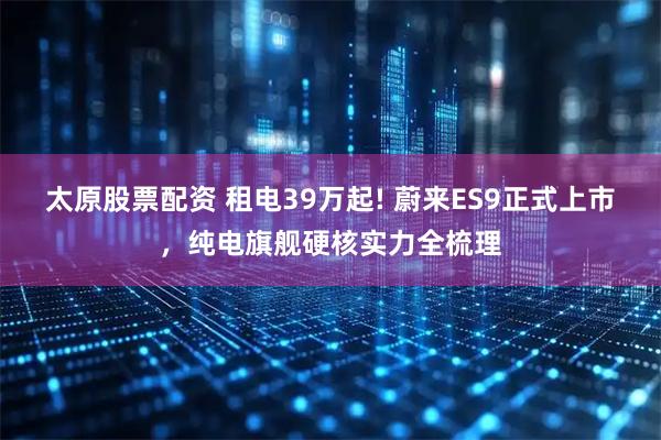 太原股票配资 租电39万起! 蔚来ES9正式上市,纯电旗舰硬核实力全梳理