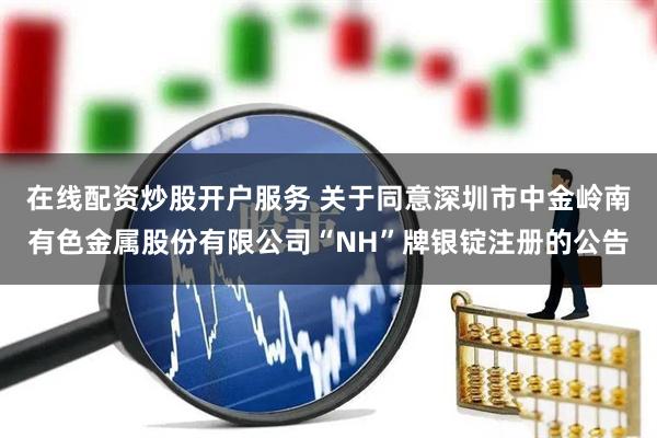 在线配资炒股开户服务 关于同意深圳市中金岭南有色金属股份有限公司“NH”牌银锭注册的公告